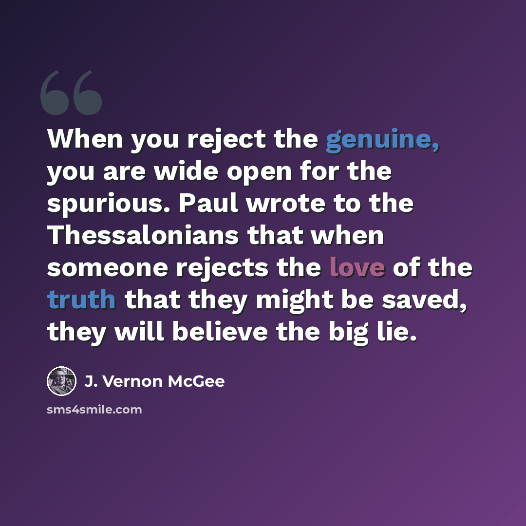 “When you reject the genuine, you are wide open for the spurious. Paul wrote to the Thessalonians that when someone rejects the love of the truth that they might be saved, they will believe the big lie.” quote by J. Vernon McGee