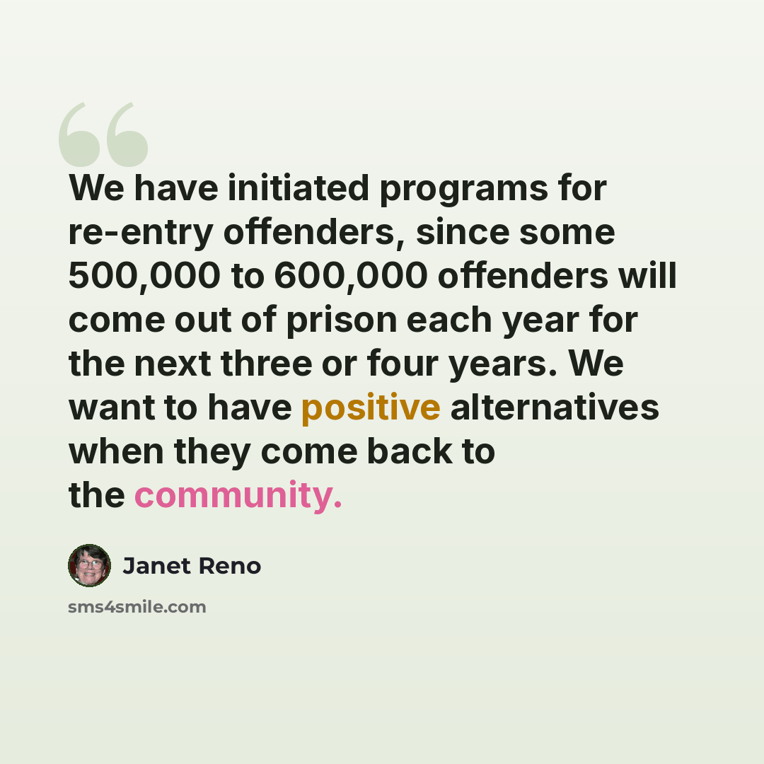 “We have initiated programs for re-entry offenders, since some 500,000 to 600,000 offenders will come out of prison each year for the next three or four years. We want to have positive alternatives when they come back to the community.” quote by Janet Reno