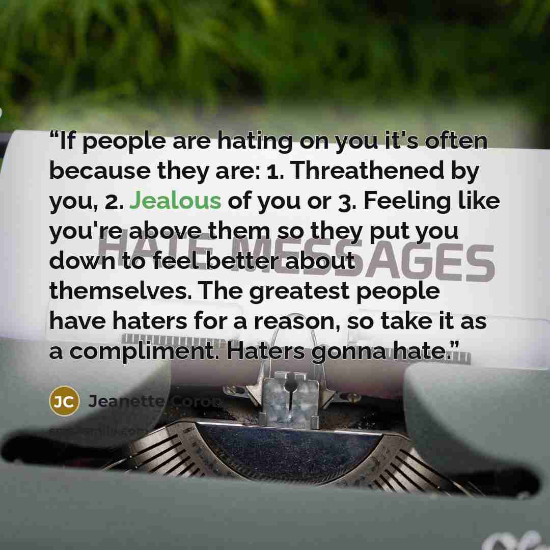 “If people are hating on you it's often because they are: 1. Threathened by you, 2. Jealous of you or 3. Feeling like you're above them so they put you down to feel better about themselves. The greatest people have haters for a reason, so take it as a compliment. Haters gonna hate.” quote by Jeanette Coron