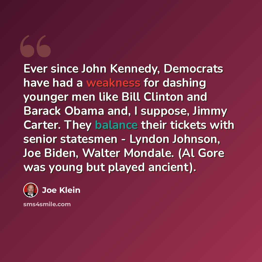 “Ever since John Kennedy, Democrats have had a weakness for dashing younger men like Bill Clinton and Barack Obama and, I suppose, Jimmy Carter. They balance their tickets with senior statesmen - Lyndon Johnson, Joe Biden, Walter Mondale. (Al Gore was young but played ancient).” quote by Joe Klein
