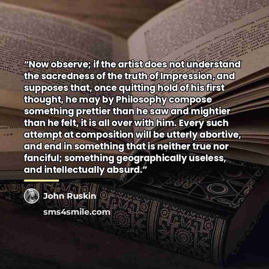“Now observe; if the artist does not understand the sacredness of the truth of Impression, and supposes that, once quitting hold of his first thought, he may by Philosophy compose something prettier than he saw and mightier than he felt, it is all over with him. Every such attempt at composition…” quote by John Ruskin