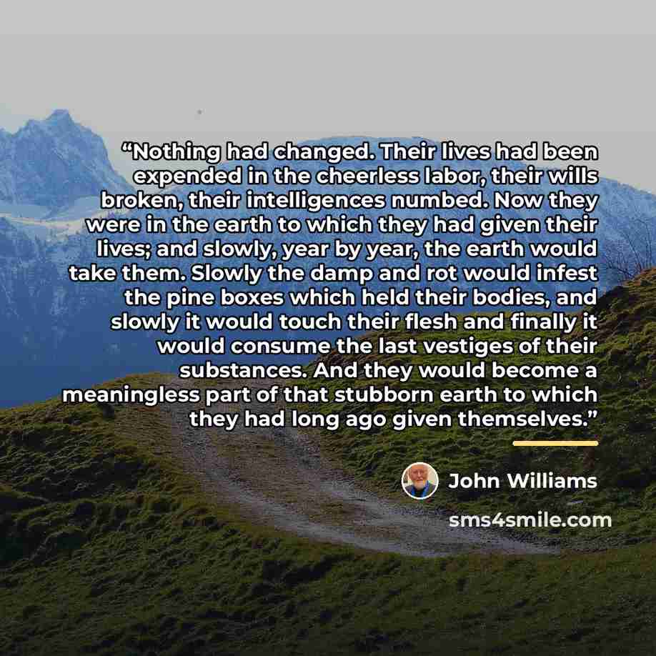 “Nothing had changed. Their lives had been expended in the cheerless labor, their wills broken, their intelligences numbed. Now they were in the earth to which they had given their lives; and slowly, year by year, the earth would take them. Slowly the damp and rot would infest the pine boxes which…” quote by John Williams