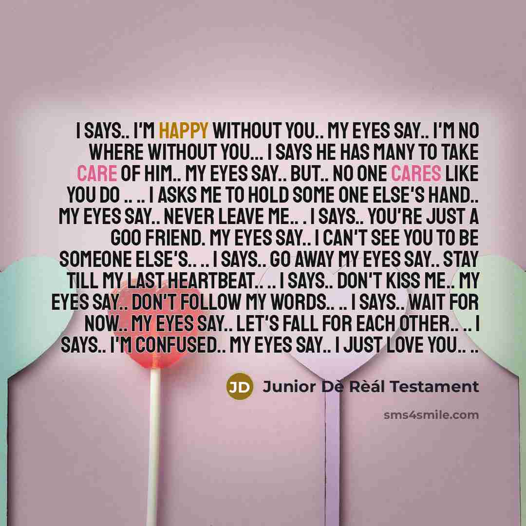 “I says.. I'm happy without you.. my eyes say.. I'm no where without you… I says he has many to take care of him.. my eyes say.. But.. no one cares like you do .. .. I asks me to hold some one else's hand.. my eyes say.. never leave me.. . I says.. you're just a goo friend. my eyes say.. I can't…” quote by Junior Dè Rèál Testament