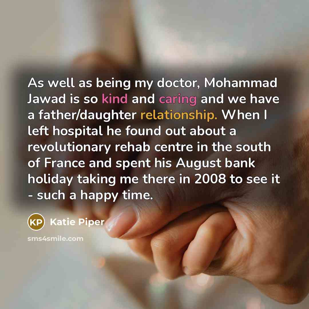 “As well as being my doctor, Mohammad Jawad is so kind and caring and we have a father/daughter relationship. When I left hospital he found out about a revolutionary rehab centre in the south of France and spent his August bank holiday taking me there in 2008 to see it - such a happy time.” quote by Katie Piper