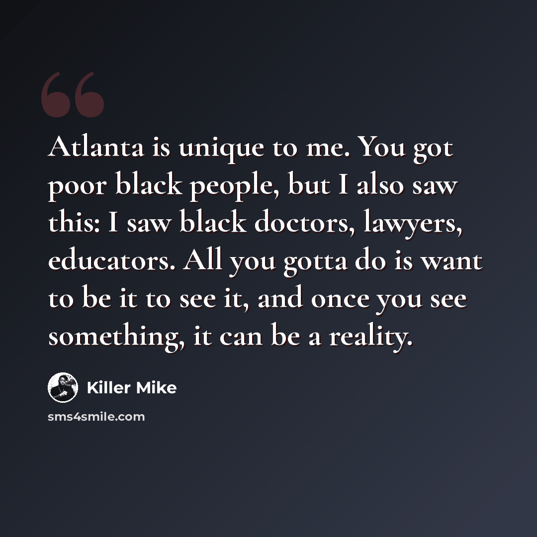 “Atlanta is unique to me. You got poor black people, but I also saw this: I saw black doctors, lawyers, educators. All you gotta do is want to be it to see it, and once you see something, it can be a reality.” quote by Killer Mike