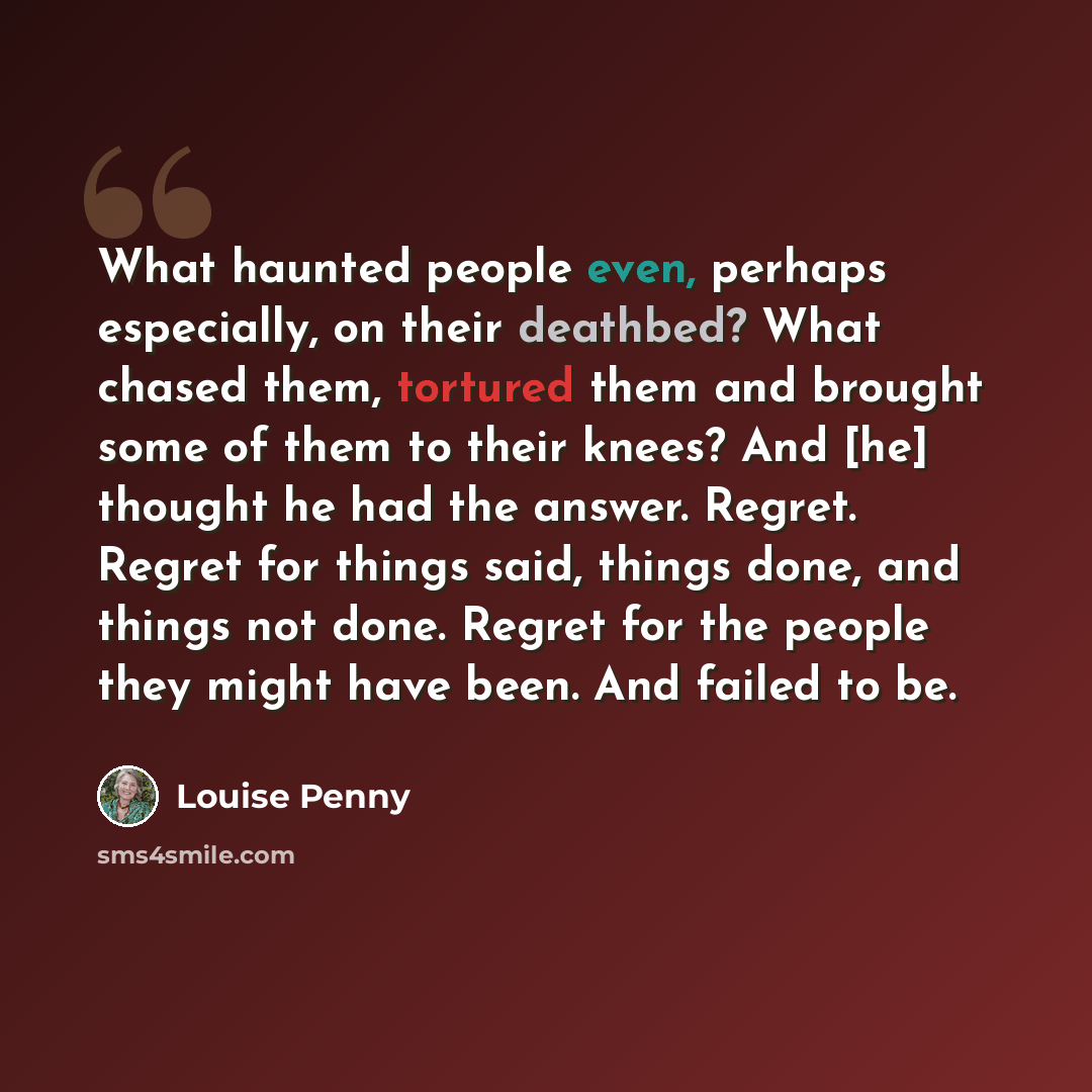 “What haunted people even, perhaps especially, on their deathbed? What chased them, tortured them and brought some of them to their knees? And [he] thought he had the answer. Regret. Regret for things said, things done, and things not done. Regret for the people they might have been. And failed to…” quote by Louise Penny