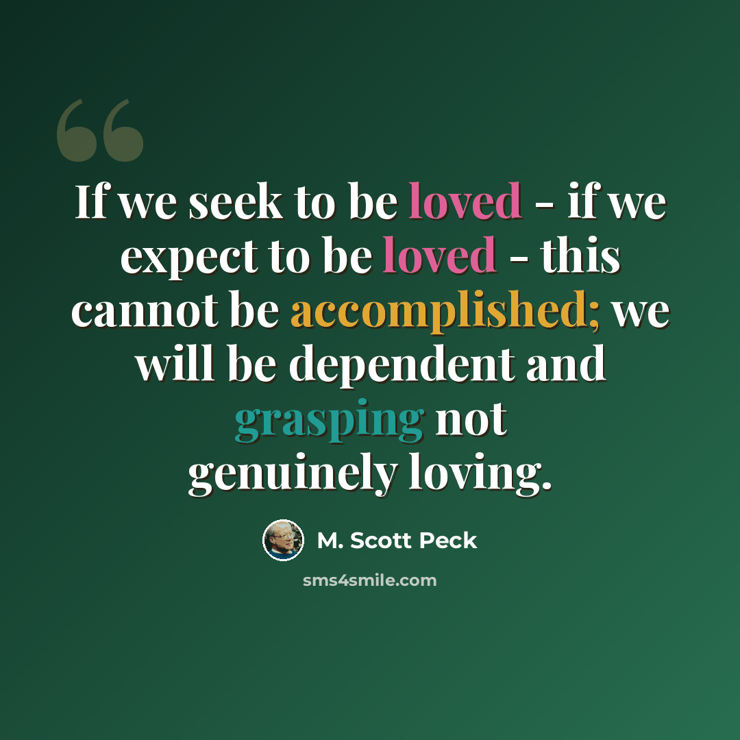 “If we seek to be loved - if we expect to be loved - this cannot be accomplished; we will be dependent and grasping not genuinely loving.” quote by M. Scott Peck