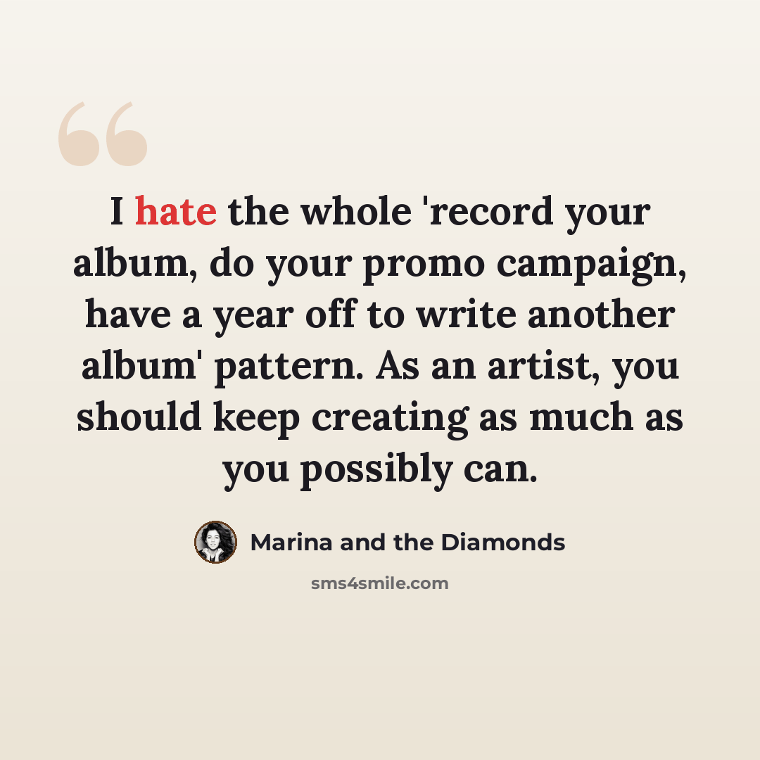 “I hate the whole 'record your album, do your promo campaign, have a year off to write another album' pattern. As an artist, you should keep creating as much as you possibly can.” quote by Marina and the Diamonds