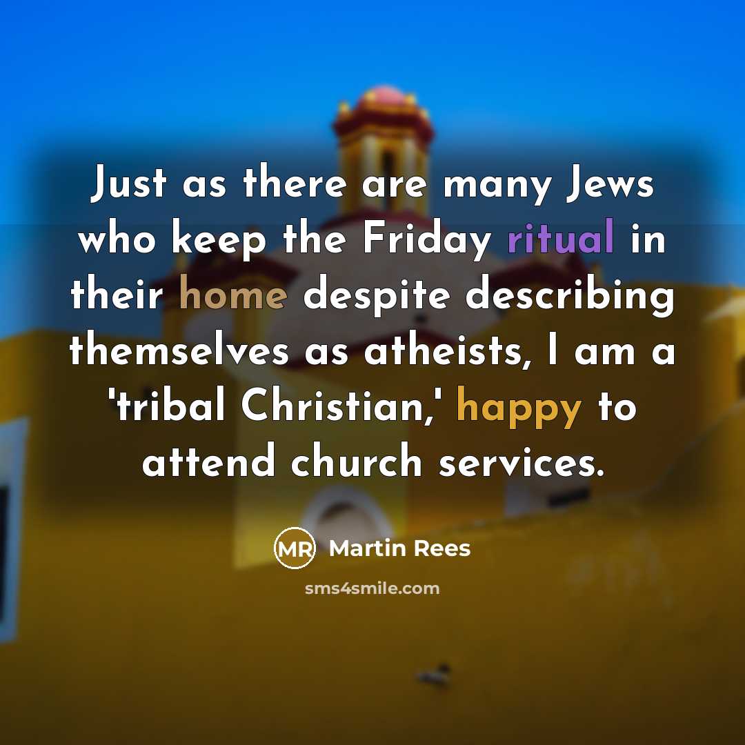 “Just as there are many Jews who keep the Friday ritual in their home despite describing themselves as atheists, I am a 'tribal Christian,' happy to attend church services.” quote by Martin Rees