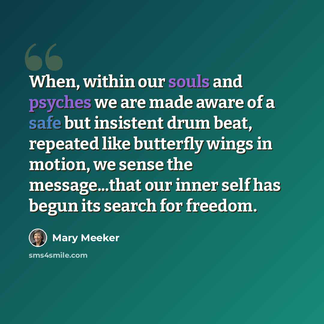 “When, within our souls and psyches we are made aware of a safe but insistent drum beat, repeated like butterfly wings in motion, we sense the message...that our inner self has begun its search for freedom.” quote by Mary Meeker
