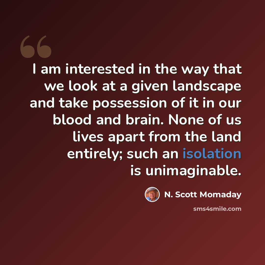 “I am interested in the way that we look at a given landscape and take possession of it in our blood and brain. None of us lives apart from the land entirely; such an isolation is unimaginable.” quote by N. Scott Momaday
