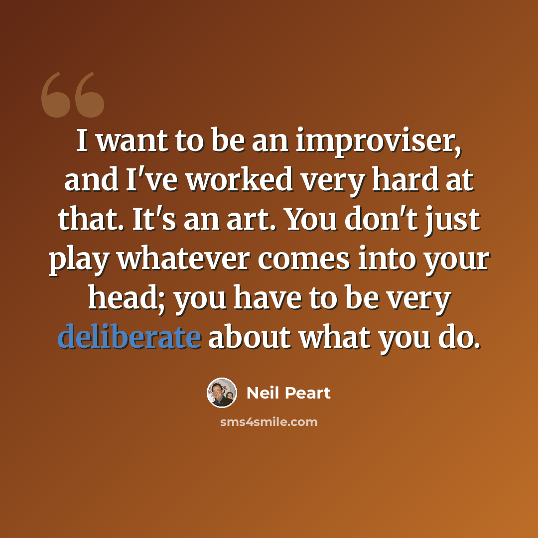 “I want to be an improviser, and I've worked very hard at that. It's an art. You don't just play whatever comes into your head; you have to be very deliberate about what you do.” quote by Neil Peart