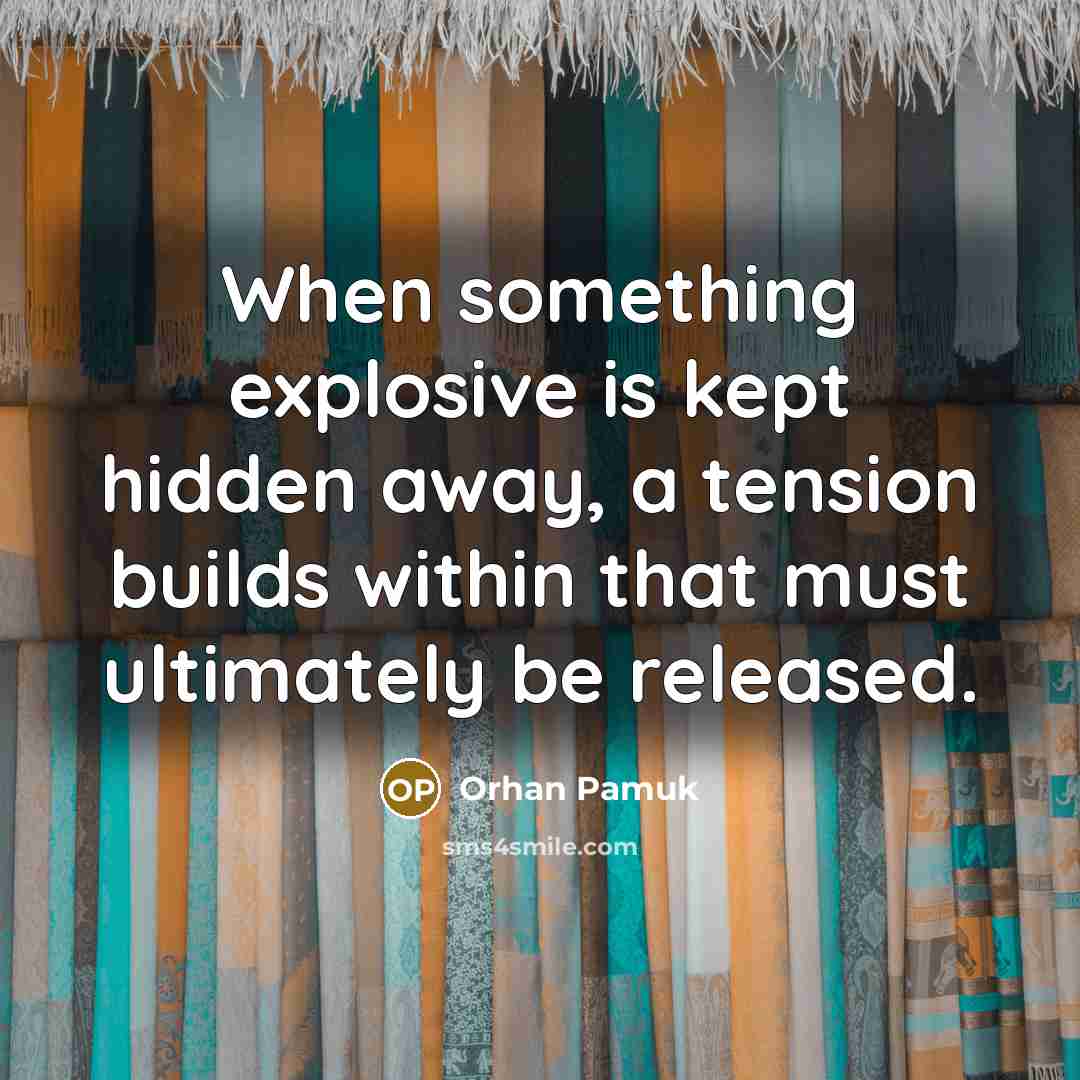 “When something explosive is kept hidden away, a tension builds within that must ultimately be released.” quote by Orhan Pamuk