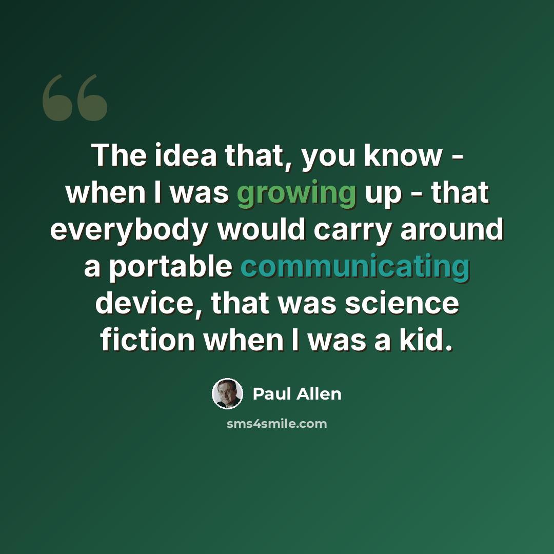 “The idea that, you know - when I was growing up - that everybody would carry around a portable communicating device, that was science fiction when I was a kid.” quote by Paul Allen