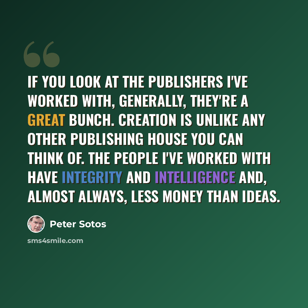 “If you look at the publishers I've worked with, generally, they're a great bunch. Creation is unlike any other publishing house you can think of. The people I've worked with have integrity and intelligence and, almost always, less money than ideas.” quote by Peter Sotos