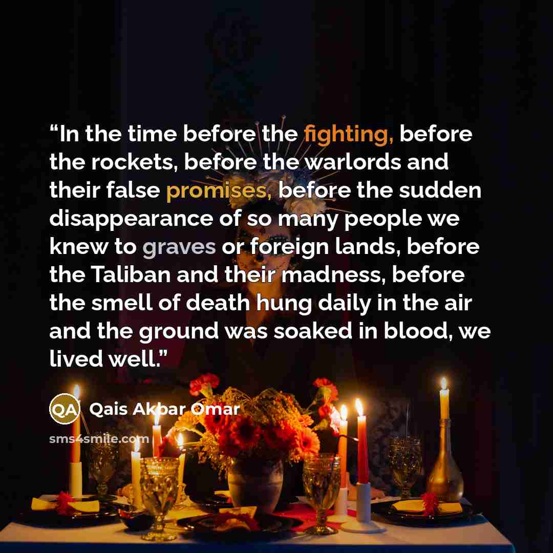 “In the time before the fighting, before the rockets, before the warlords and their false promises, before the sudden disappearance of so many people we knew to graves or foreign lands, before the Taliban and their madness, before the smell of death hung daily in the air and the ground was soaked…” quote by Qais Akbar Omar