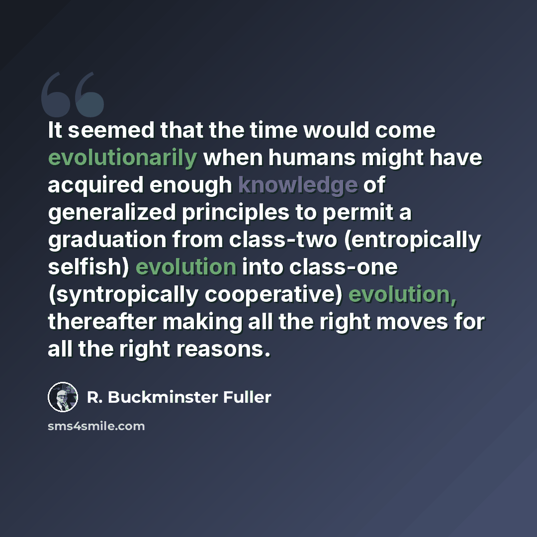 “It seemed that the time would come evolutionarily when humans might have acquired enough knowledge of generalized principles to permit a graduation from class-two (entropically selfish) evolution into class-one (syntropically cooperative) evolution, thereafter making all the right moves for all…” quote by R. Buckminster Fuller
