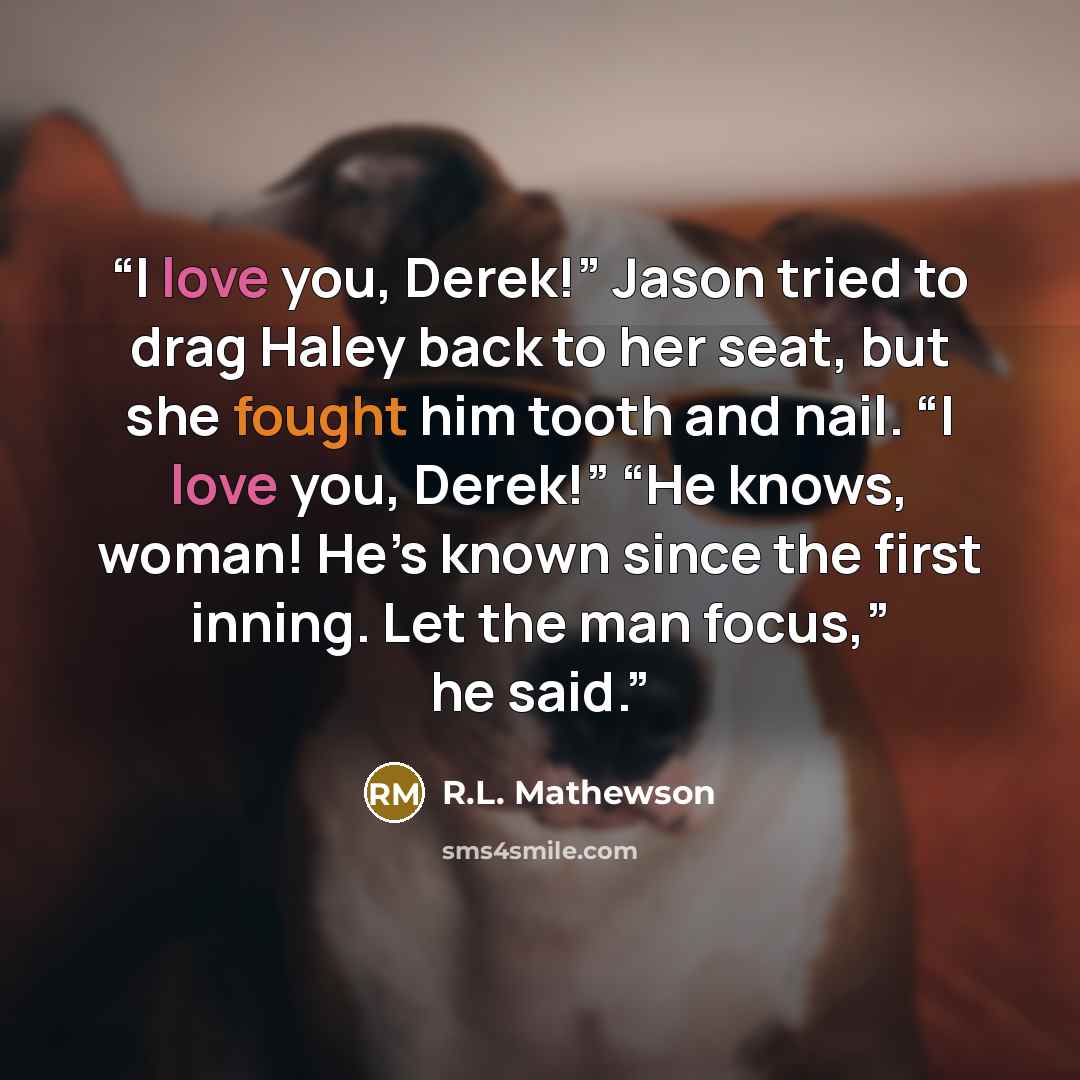 “I love you, Derek!” Jason tried to drag Haley back to her seat, but she fought him tooth and nail. “I love you, Derek!” “He knows, woman! He’s known since the first inning. Let the man focus,” he said.” quote by R.L. Mathewson