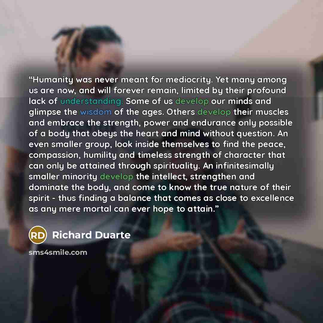 “Humanity was never meant for mediocrity. Yet many among us are now, and will forever remain, limited by their profound lack of understanding. Some of us develop our minds and glimpse the wisdom of the ages. Others develop their muscles and embrace the strength, power and endurance only possible of…” quote by Richard Duarte