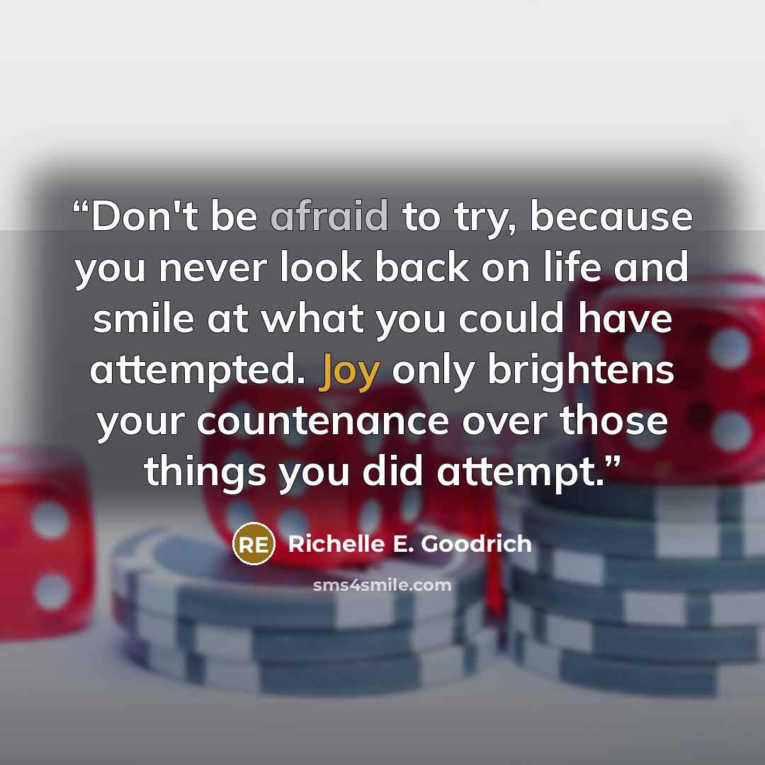 “Don't be afraid to try, because you never look back on life and smile at what you could have attempted. Joy only brightens your countenance over those things you did attempt.” quote by Richelle E. Goodrich