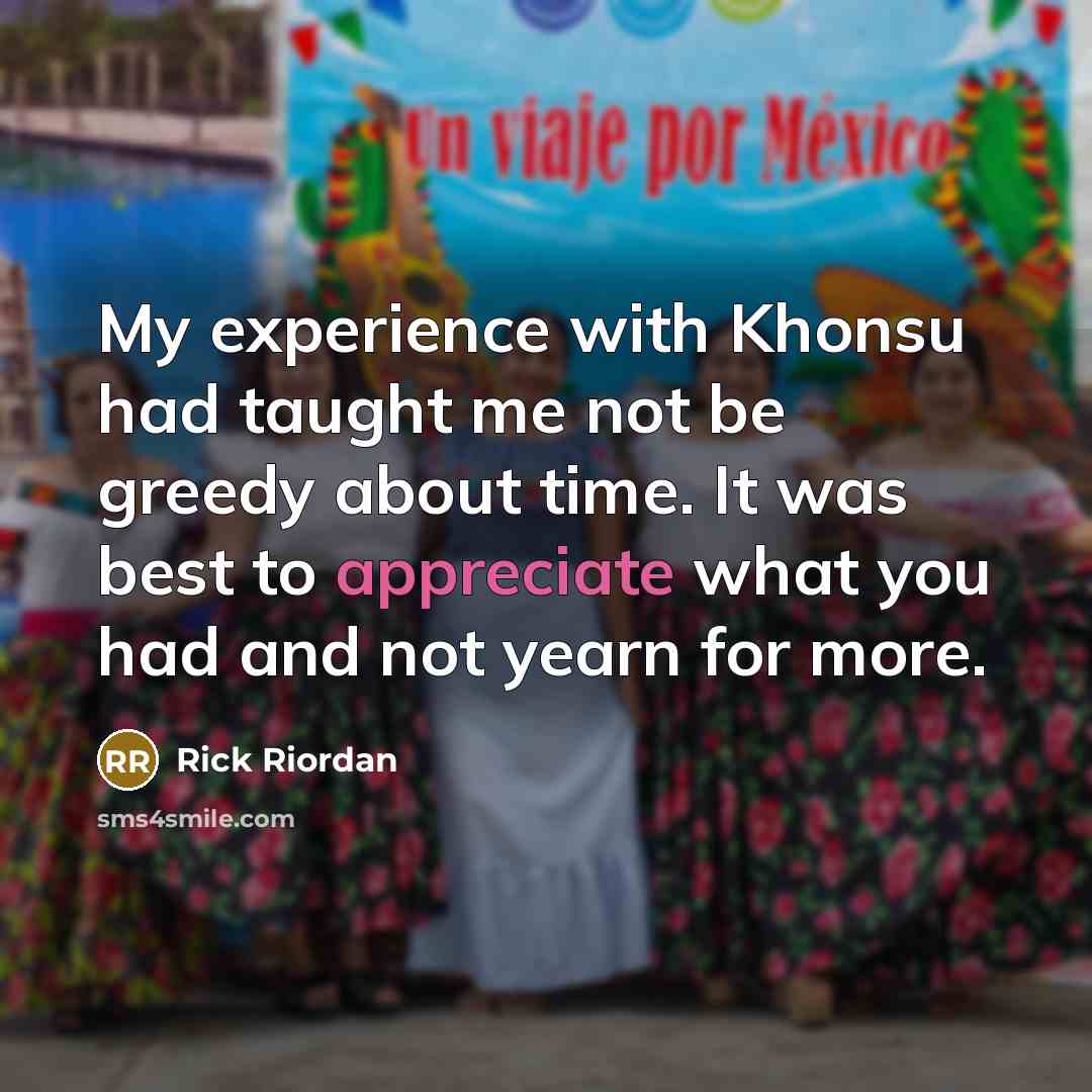 “My experience with Khonsu had taught me not be greedy about time. It was best to appreciate what you had and not yearn for more.” quote by Rick Riordan