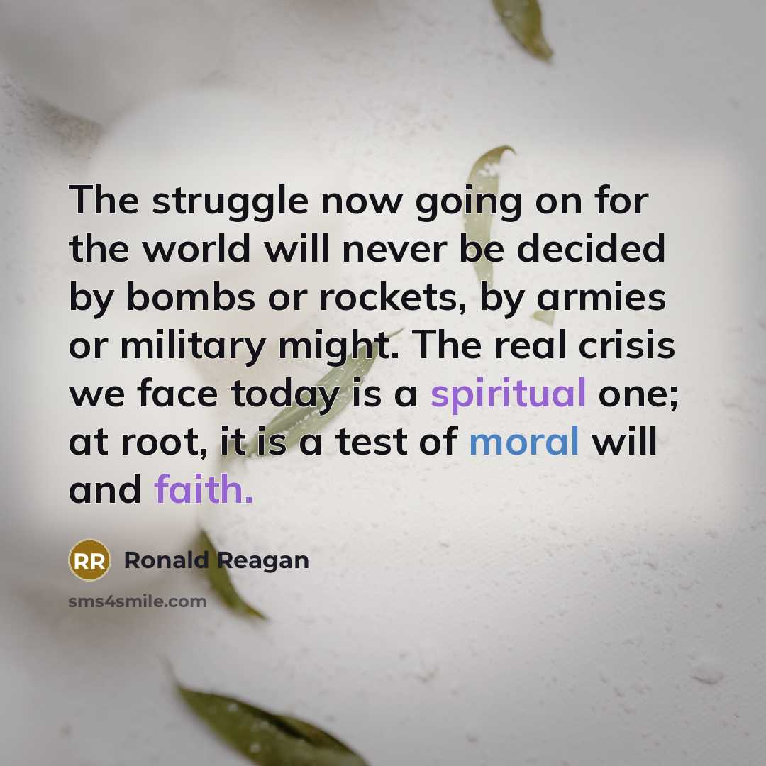 “The struggle now going on for the world will never be decided by bombs or rockets, by armies or military might. The real crisis we face today is a spiritual one; at root, it is a test of moral will and faith.” quote by Ronald Reagan