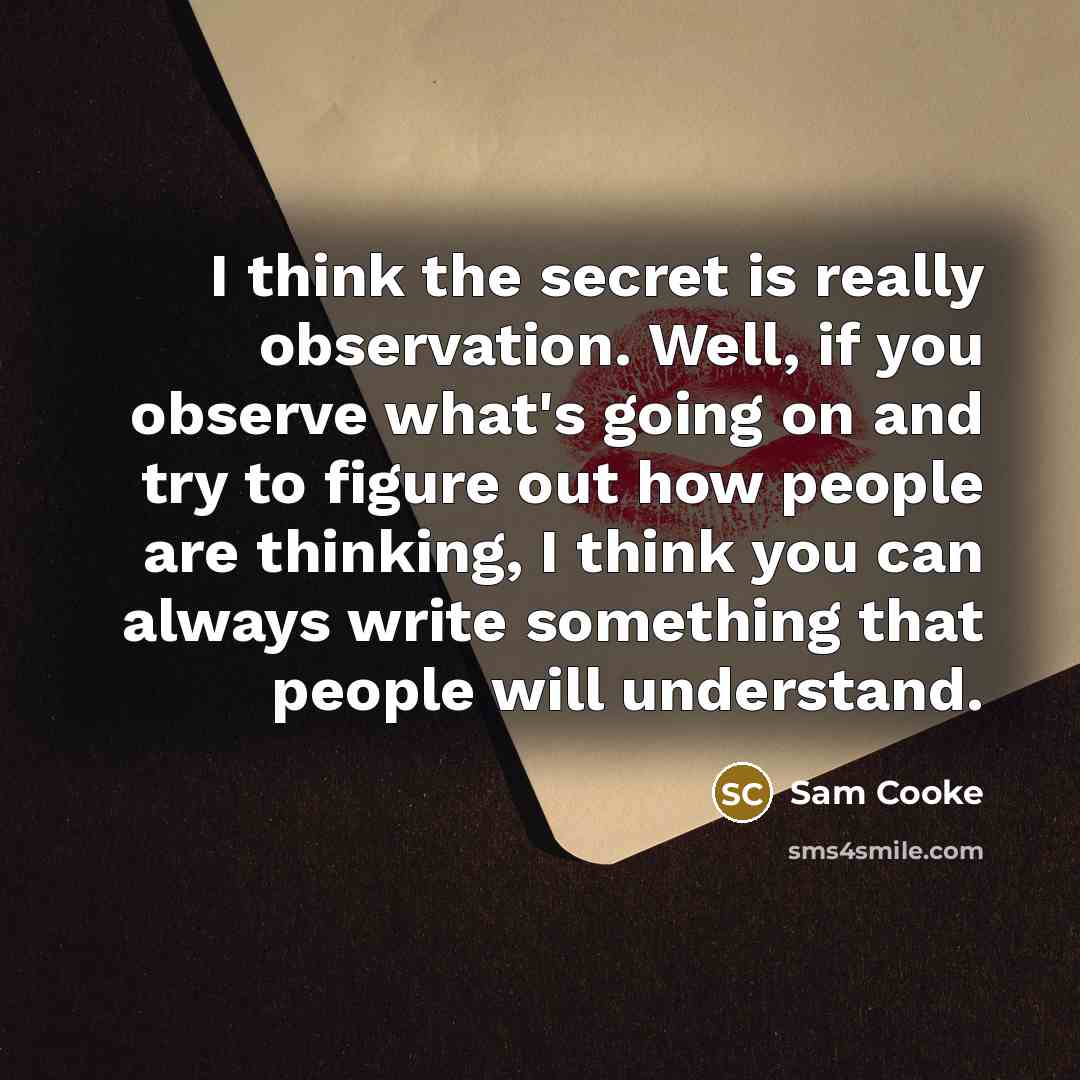 “I think the secret is really observation. Well, if you observe what's going on and try to figure out how people are thinking, I think you can always write something that people will understand.” quote by Sam Cooke