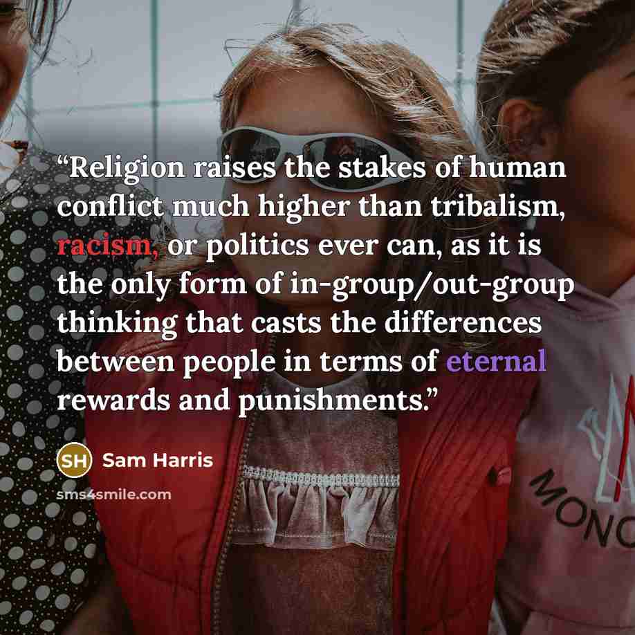 “Religion raises the stakes of human conflict much higher than tribalism, racism, or politics ever can, as it is the only form of in-group/out-group thinking that casts the differences between people in terms of eternal rewards and punishments.” quote by Sam Harris