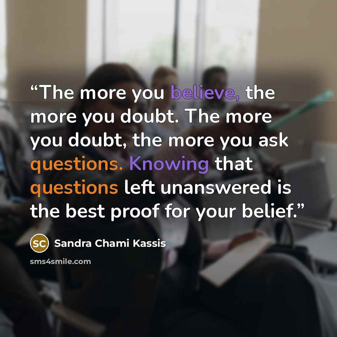 “The more you believe, the more you doubt. The more you doubt, the more you ask questions. Knowing that questions left unanswered is the best proof for your belief.” quote by Sandra Chami Kassis