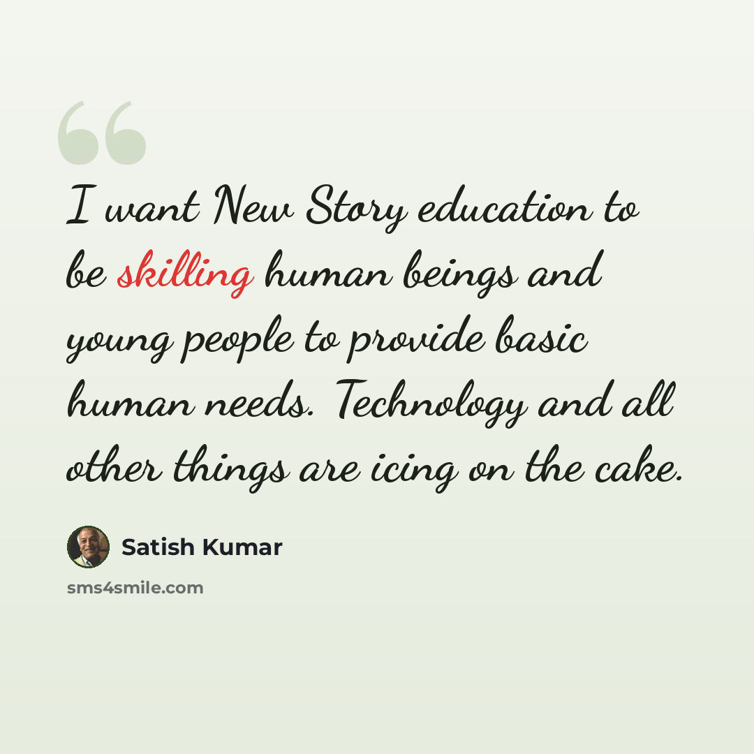 “I want New Story education to be skilling human beings and young people to provide basic human needs. Technology and all other things are icing on the cake.” quote by Satish Kumar