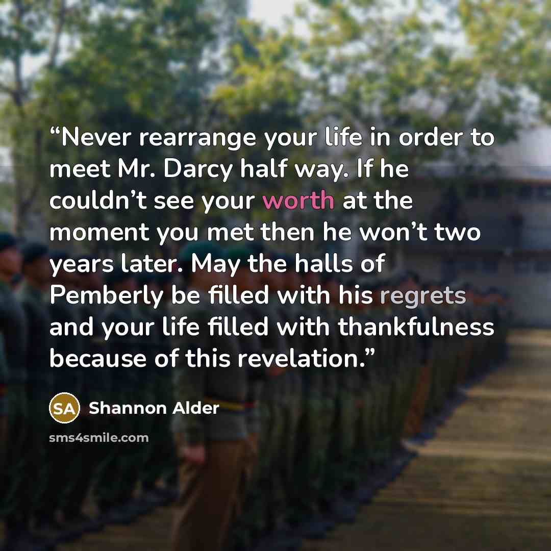 “Never rearrange your life in order to meet Mr. Darcy half way. If he couldn’t see your worth at the moment you met then he won’t two years later. May the halls of Pemberly be filled with his regrets and your life filled with thankfulness because of this revelation.” quote by Shannon Alder