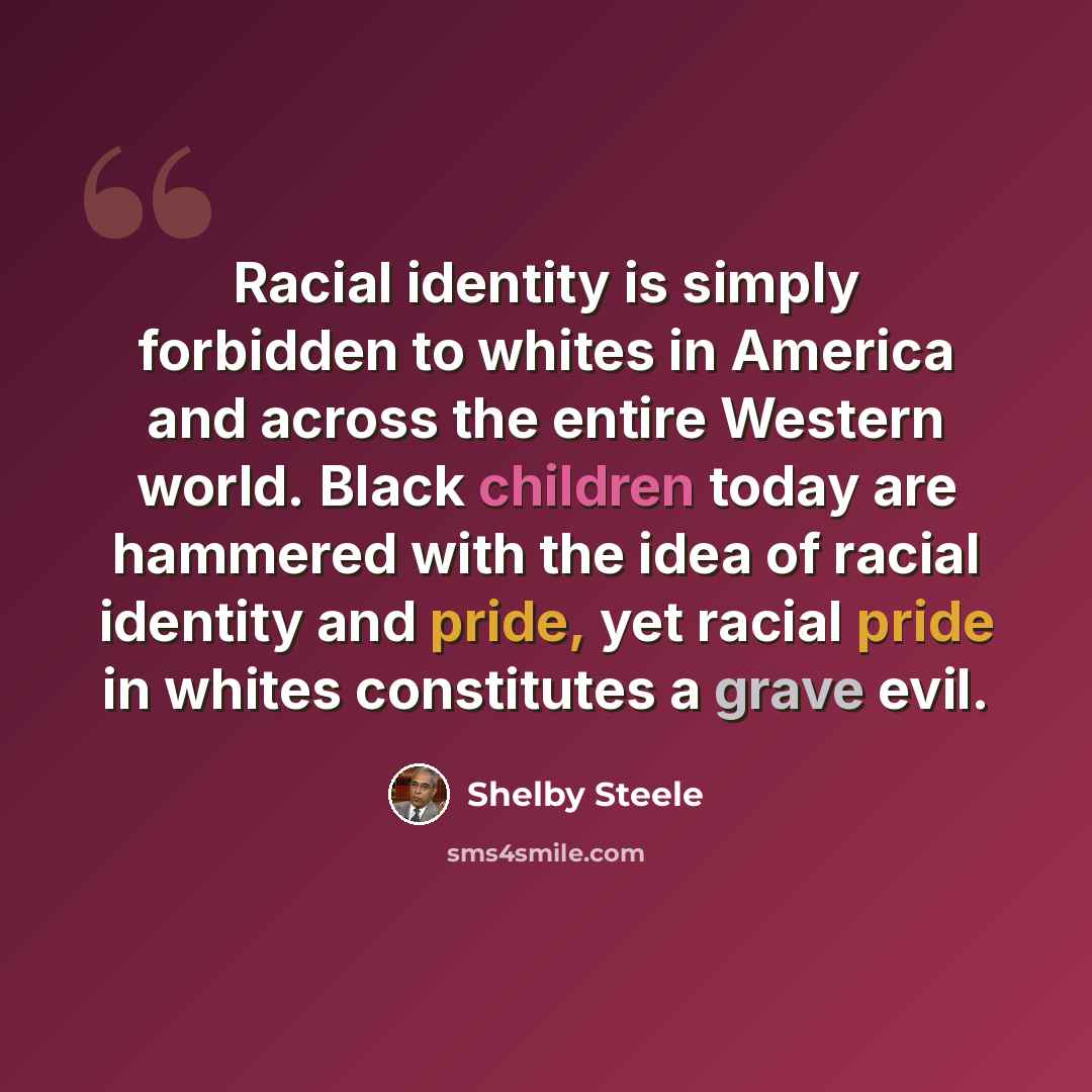 “Racial identity is simply forbidden to whites in America and across the entire Western world. Black children today are hammered with the idea of racial identity and pride, yet racial pride in whites constitutes a grave evil.” quote by Shelby Steele