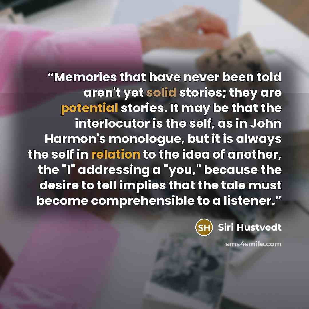 “Memories that have never been told aren't yet solid stories; they are potential stories. It may be that the interlocutor is the self, as in John Harmon's monologue, but it is always the self in relation to the idea of another, the "I" addressing a "you," because the desire to tell implies that the…” quote by Siri Hustvedt