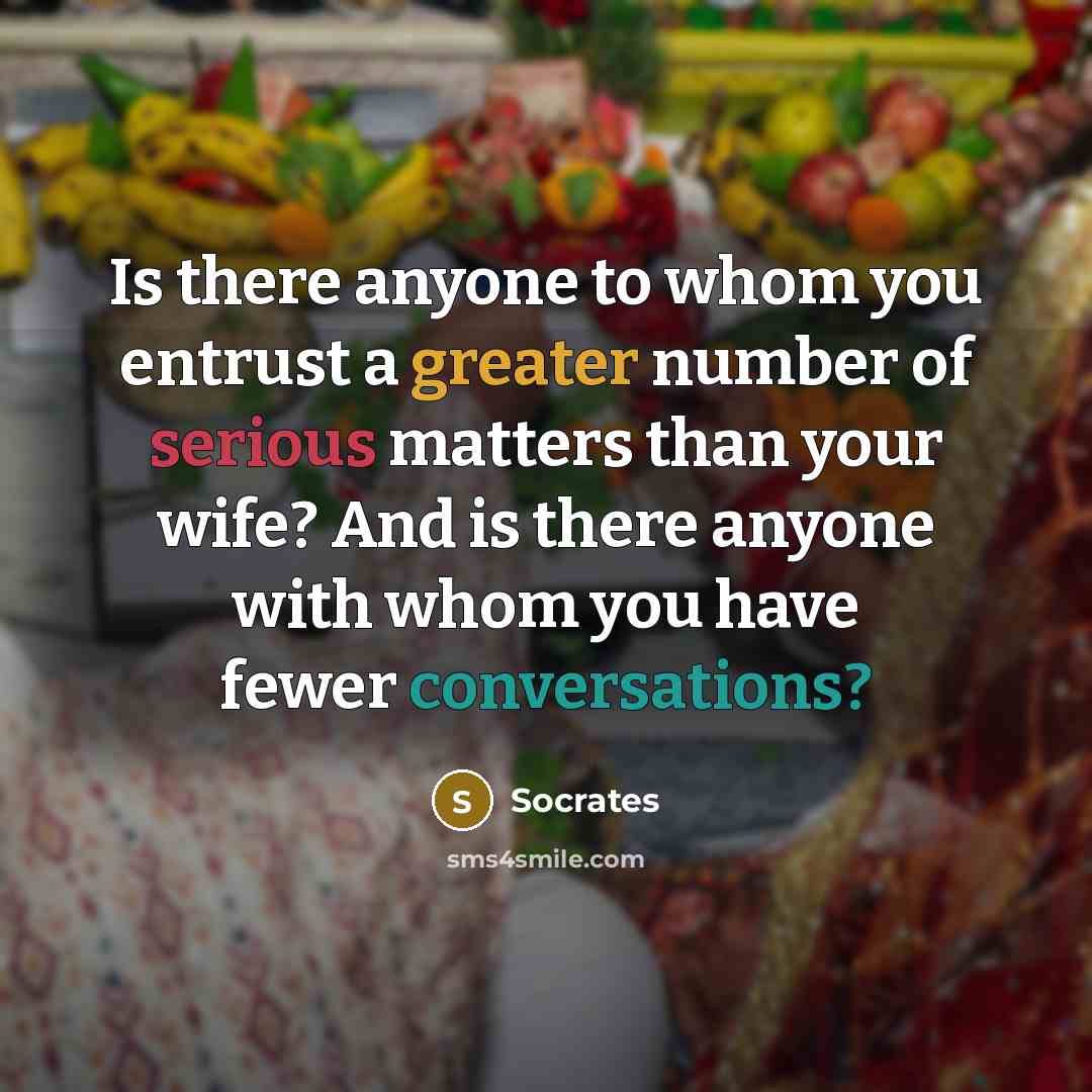 “Is there anyone to whom you entrust a greater number of serious matters than your wife? And is there anyone with whom you have fewer conversations?” quote by Socrates