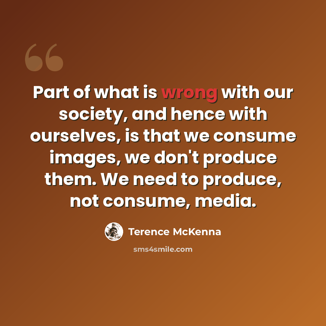 “Part of what is wrong with our society, and hence with ourselves, is that we consume images, we don't produce them. We need to produce, not consume, media.” quote by Terence McKenna
