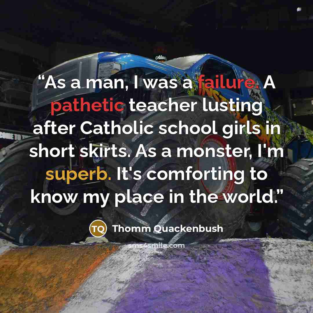 “As a man, I was a failure. A pathetic teacher lusting after Catholic school girls in short skirts. As a monster, I'm superb. It's comforting to know my place in the world.” quote by Thomm Quackenbush