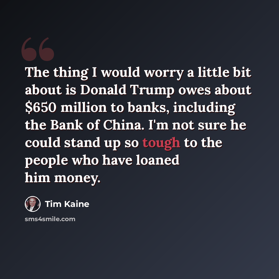 “The thing I would worry a little bit about is Donald Trump owes about $650 million to banks, including the Bank of China. I'm not sure he could stand up so tough to the people who have loaned him money.” quote by Tim Kaine