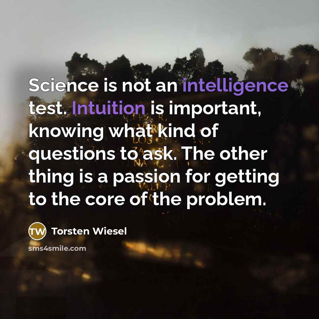 “Science is not an intelligence test. Intuition is important, knowing what kind of questions to ask. The other thing is a passion for getting to the core of the problem.” quote by Torsten Wiesel