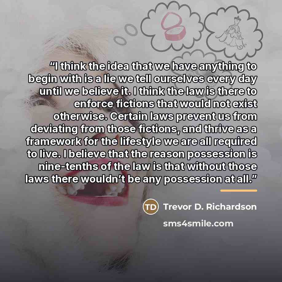 “I think the idea that we have anything to begin with is a lie we tell ourselves every day until we believe it. I think the law is there to enforce fictions that would not exist otherwise. Certain laws prevent us from deviating from those fictions, and thrive as a framework for the lifestyle we are…” quote by Trevor D. Richardson