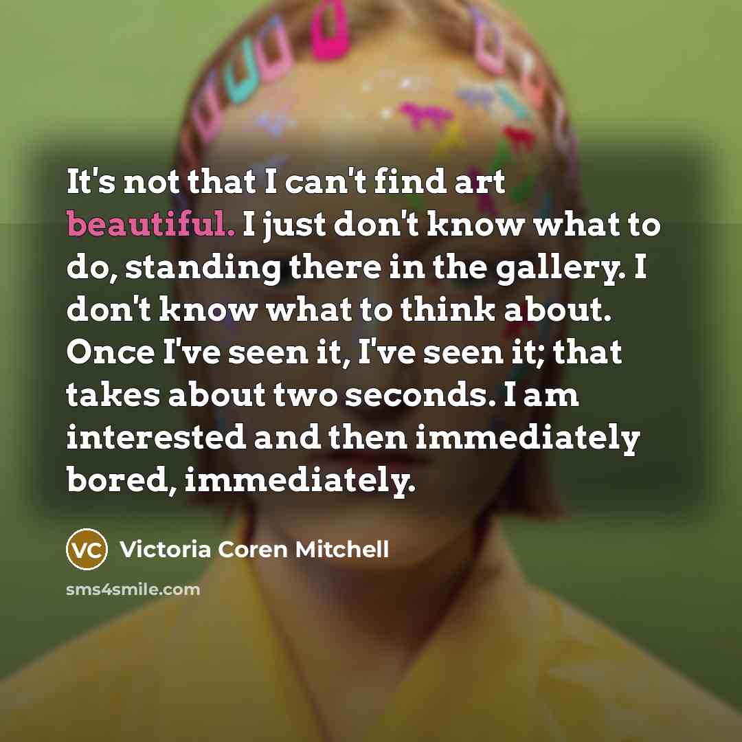 “It's not that I can't find art beautiful. I just don't know what to do, standing there in the gallery. I don't know what to think about. Once I've seen it, I've seen it; that takes about two seconds. I am interested and then immediately bored, immediately.” quote by Victoria Coren Mitchell
