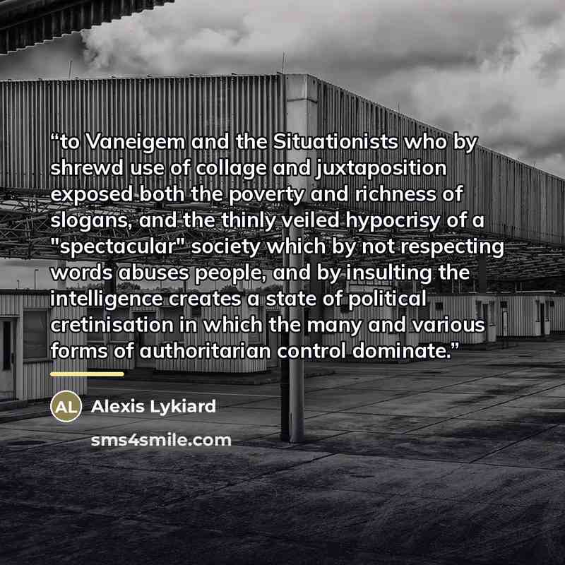 “to Vaneigem and the Situationists who by shrewd use of collage and juxtaposition exposed both the poverty and richness of slogans, and the thinly veiled hypocrisy of a "spectacular" society which by not respecting words abuses people, and by insulting the intelligence creates a state of political…” quote by Alexis Lykiard