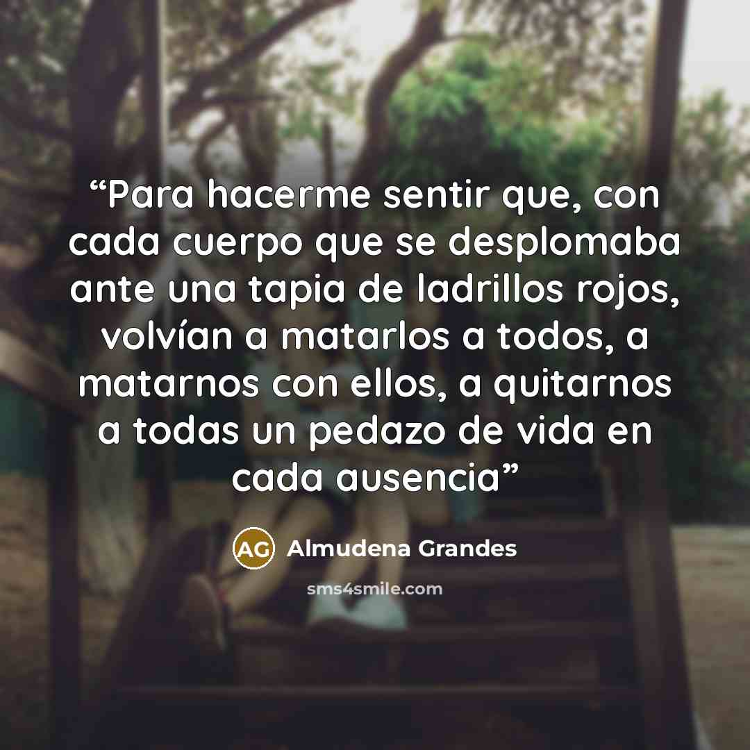 “Para hacerme sentir que, con cada cuerpo que se desplomaba ante una tapia de ladrillos rojos, volvían a matarlos a todos, a matarnos con ellos, a quitarnos a todas un pedazo de vida en cada ausencia” quote by Almudena Grandes