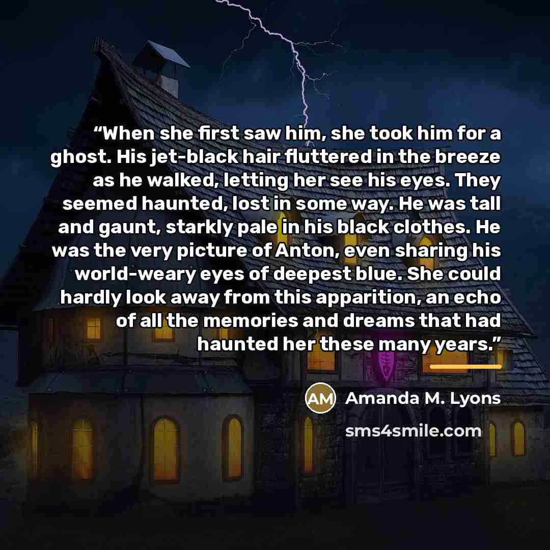 “When she first saw him, she took him for a ghost. His jet-black hair fluttered in the breeze as he walked, letting her see his eyes. They seemed haunted, lost in some way. He was tall and gaunt, starkly pale in his black clothes. He was the very picture of Anton, even sharing his world-weary eyes…” quote by Amanda M. Lyons