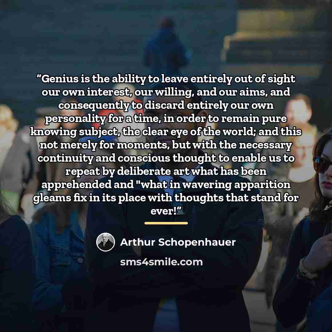 “Genius is the ability to leave entirely out of sight our own interest, our willing, and our aims, and consequently to discard entirely our own personality for a time, in order to remain pure knowing subject, the clear eye of the world; and this not merely for moments, but with the necessary…” quote by Arthur Schopenhauer