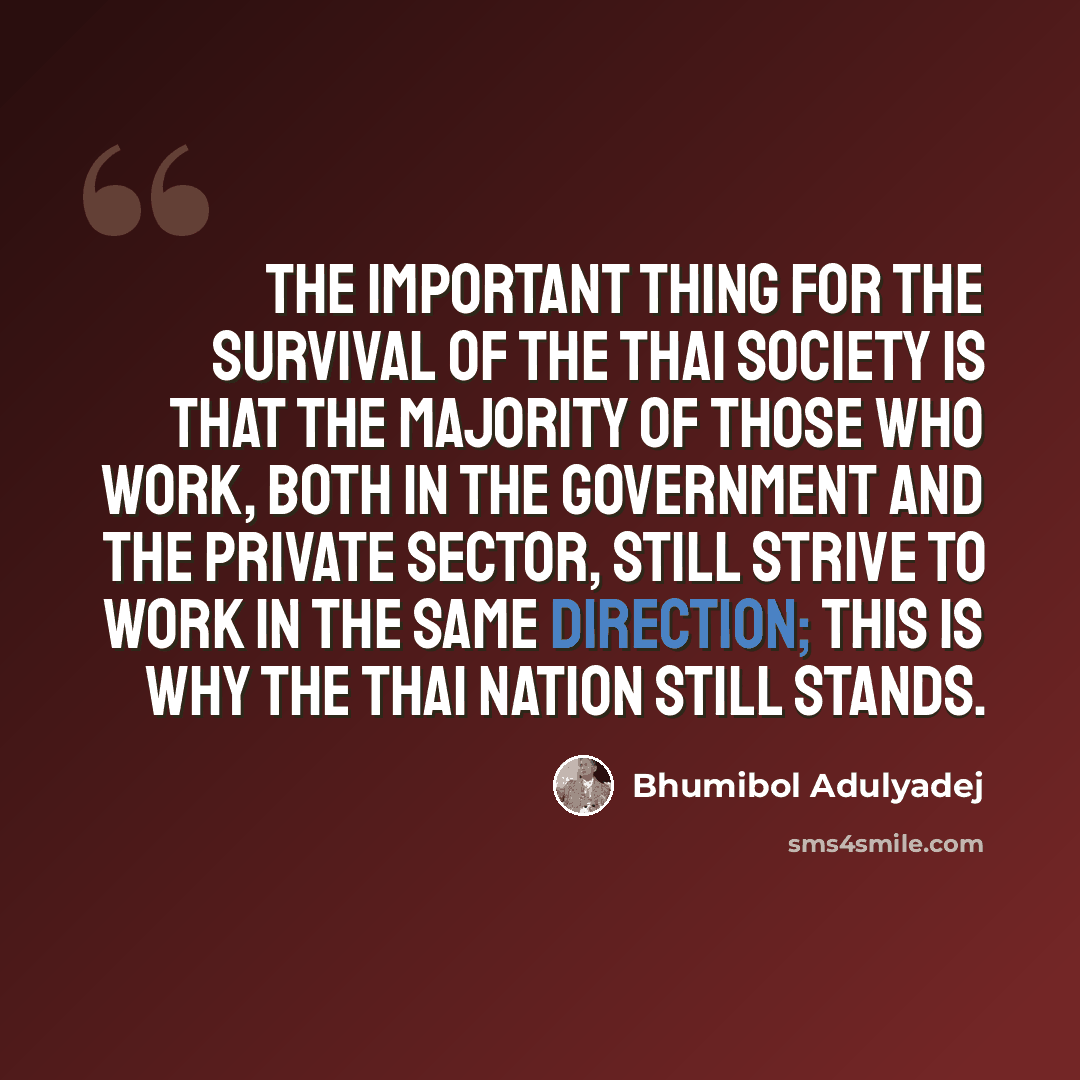“The important thing for the survival of the Thai society is that the majority of those who work, both in the government and the private sector, still strive to work in the same direction; this is why the Thai nation still stands.” quote by Bhumibol Adulyadej