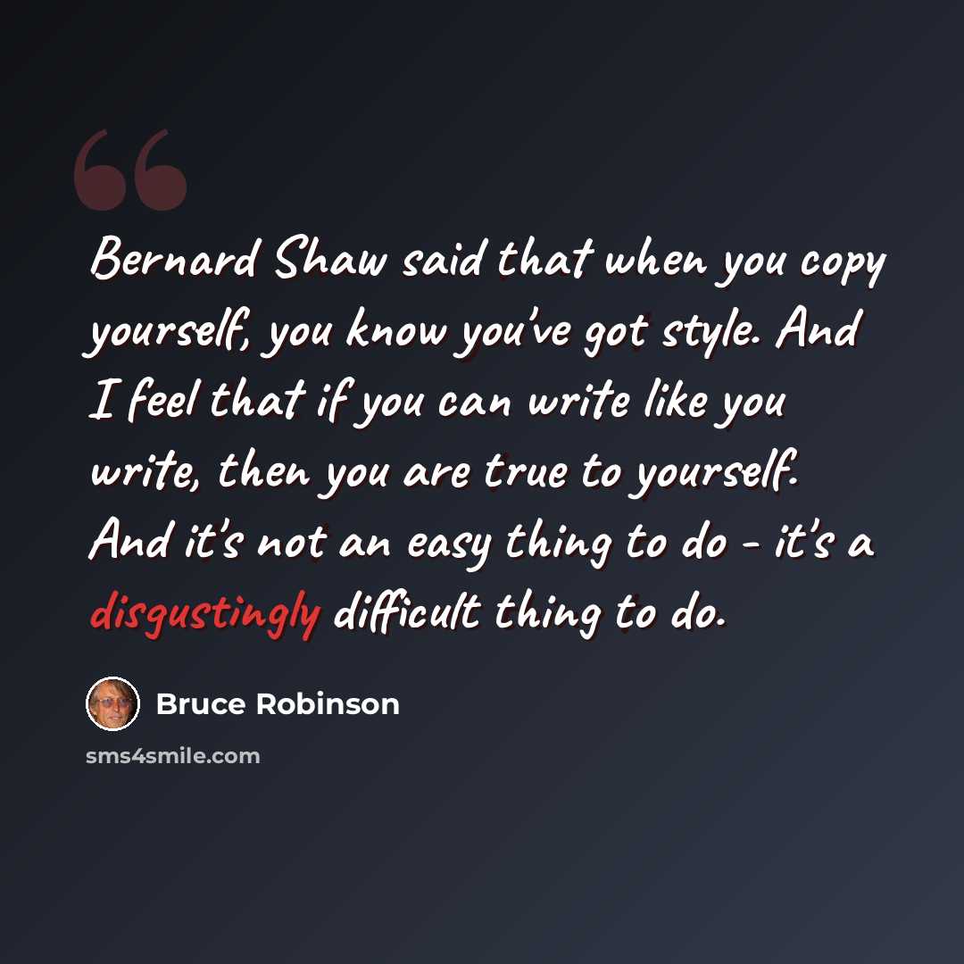 “Bernard Shaw said that when you copy yourself, you know you've got style. And I feel that if you can write like you write, then you are true to yourself. And it's not an easy thing to do - it's a disgustingly difficult thing to do.” quote by Bruce Robinson