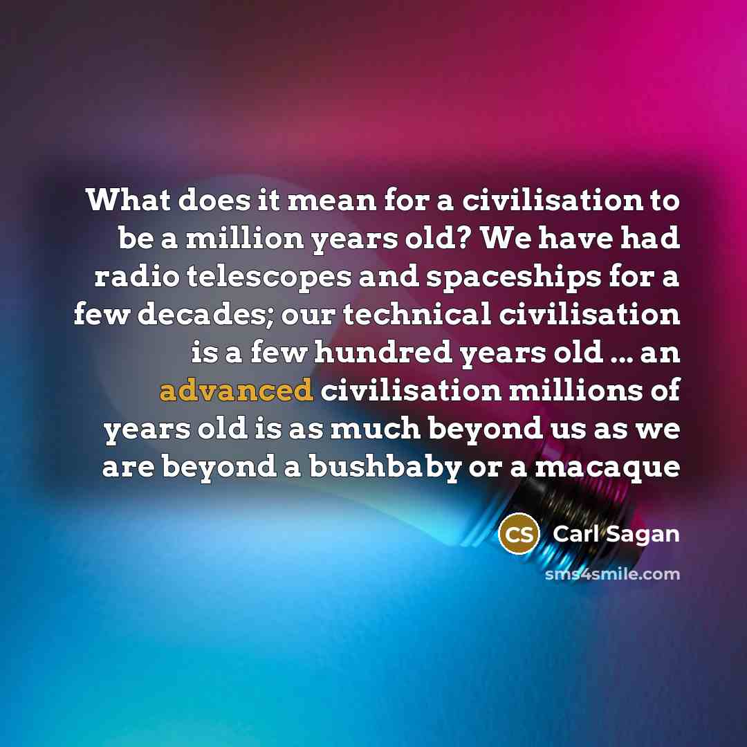 “What does it mean for a civilisation to be a million years old? We have had radio telescopes and spaceships for a few decades; our technical civilisation is a few hundred years old ... an advanced civilisation millions of years old is as much beyond us as we are beyond a bushbaby or a macaque” quote by Carl Sagan