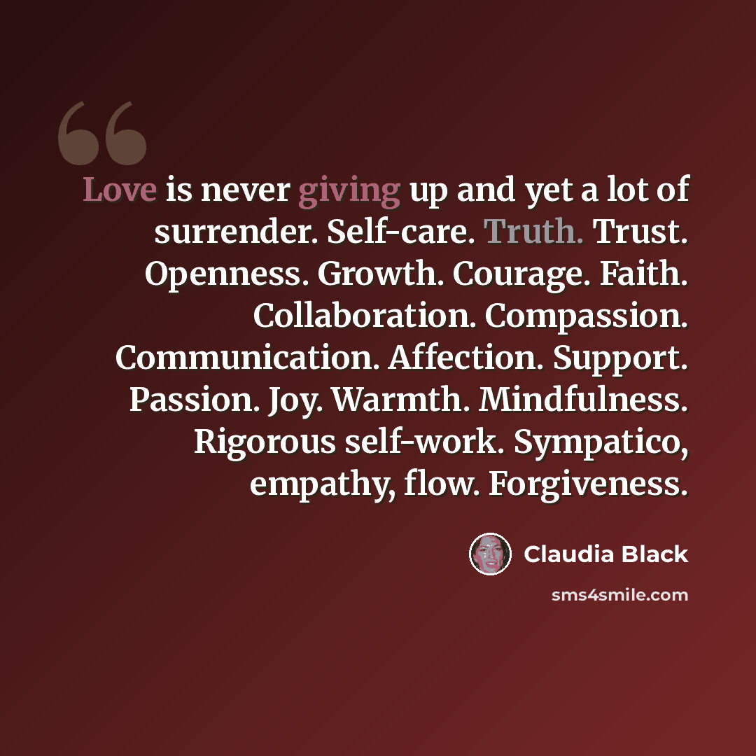“Love is never giving up and yet a lot of surrender. Self-care. Truth. Trust. Openness. Growth. Courage. Faith. Collaboration. Compassion. Communication. Affection. Support. Passion. Joy. Warmth. Mindfulness. Rigorous self-work. Sympatico, empathy, flow. Forgiveness.” quote by Claudia Black