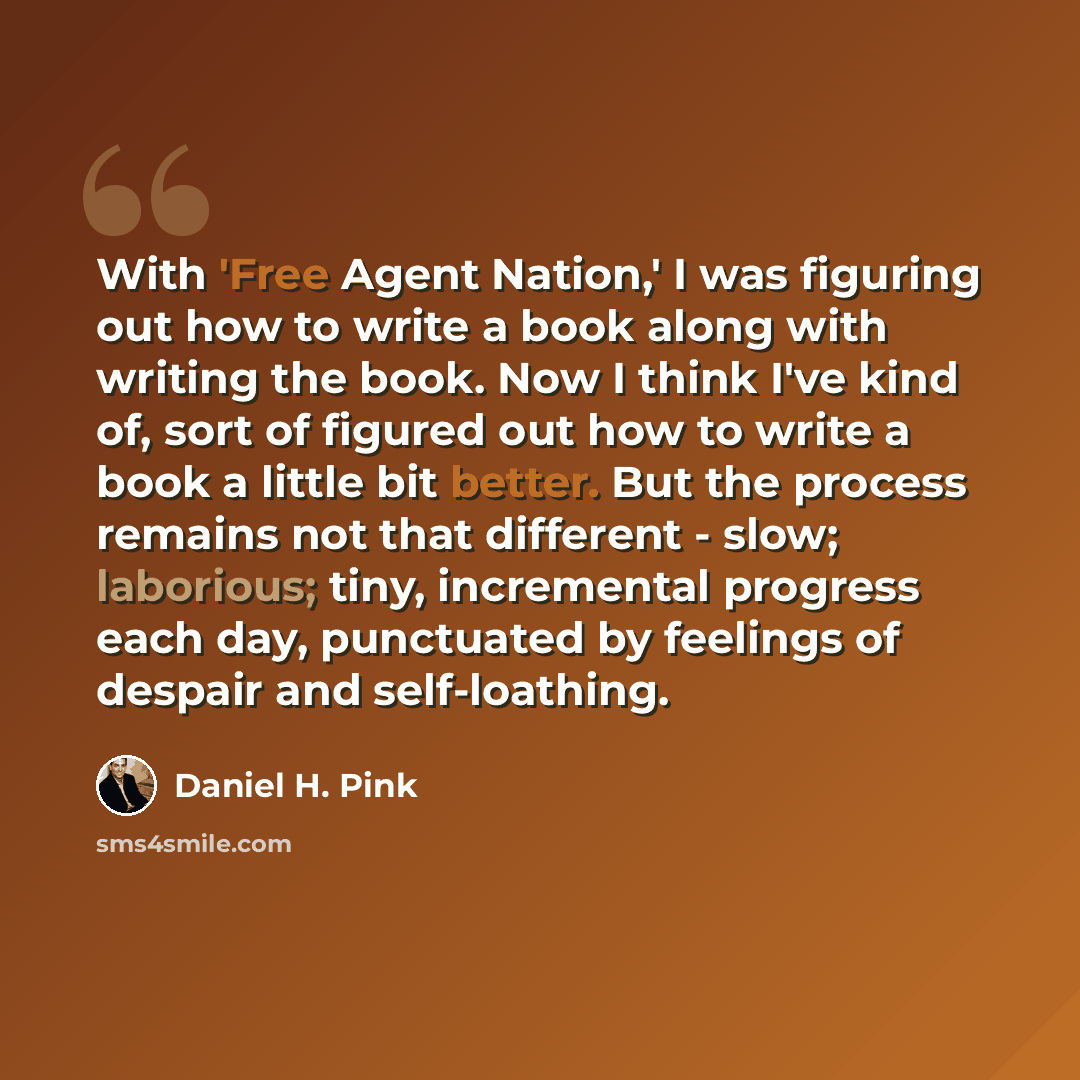 “With 'Free Agent Nation,' I was figuring out how to write a book along with writing the book. Now I think I've kind of, sort of figured out how to write a book a little bit better. But the process remains not that different - slow; laborious; tiny, incremental progress each day, punctuated by…” quote by Daniel H. Pink