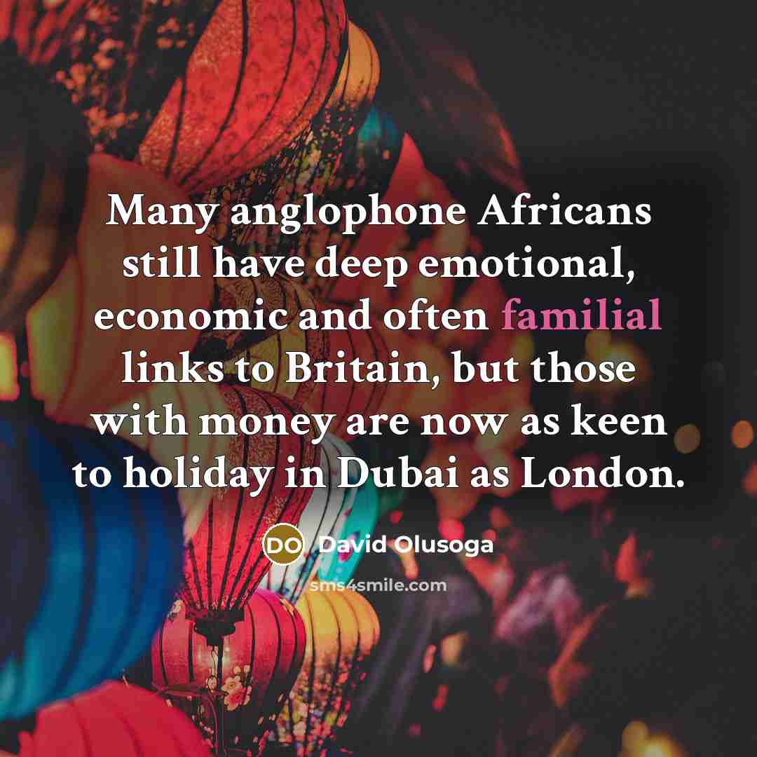 “Many anglophone Africans still have deep emotional, economic and often familial links to Britain, but those with money are now as keen to holiday in Dubai as London.” quote by David Olusoga